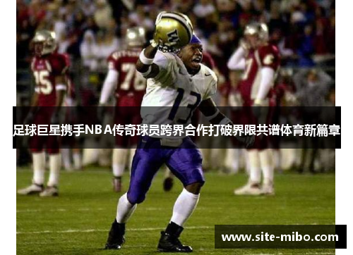 足球巨星携手NBA传奇球员跨界合作打破界限共谱体育新篇章