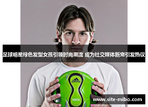 足球明星绿色发型女孩引领时尚潮流 成为社交媒体新宠引发热议