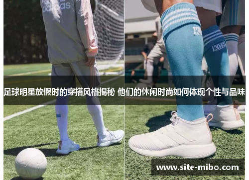 足球明星放假时的穿搭风格揭秘 他们的休闲时尚如何体现个性与品味
